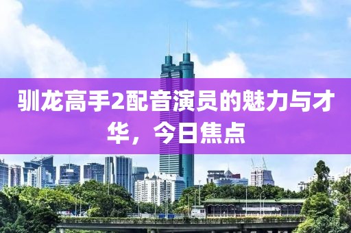 驯龙高手2配音演员的魅力与才华，今日焦点