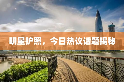 明星护照，今日热议话题揭秘