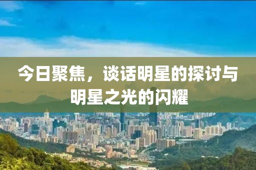 今日聚焦，谈话明星的探讨与明星之光的闪耀
