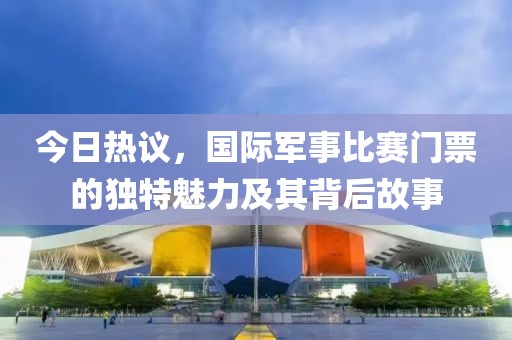 今日热议，国际军事比赛门票的独特魅力及其背后故事