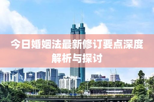 今日婚姻法最新修订要点深度解析与探讨