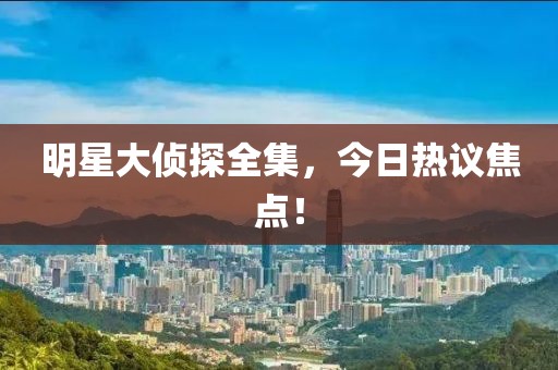 明星大侦探全集，今日热议焦点！