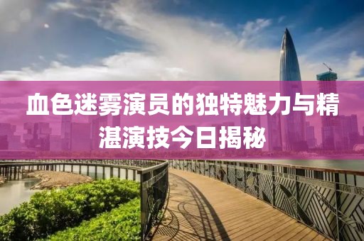 血色迷雾演员的独特魅力与精湛演技今日揭秘