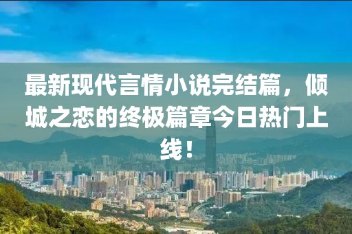 最新现代言情小说完结篇，倾城之恋的终极篇章今日热门上线！