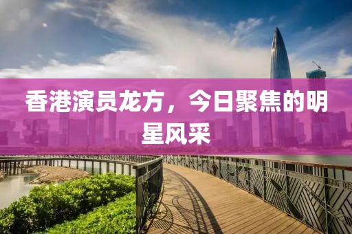 香港演员龙方，今日聚焦的明星风采