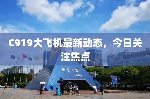 C919大飞机最新动态，今日关注焦点