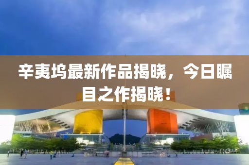 辛夷坞最新作品揭晓，今日瞩目之作揭晓！