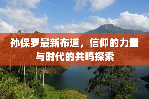 孙保罗最新布道，信仰的力量与时代的共鸣探索