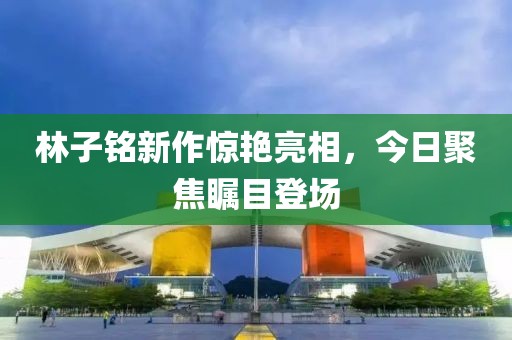 林子铭新作惊艳亮相，今日聚焦瞩目登场