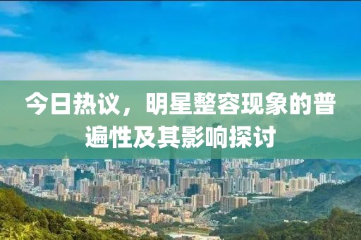 今日热议，明星整容现象的普遍性及其影响探讨