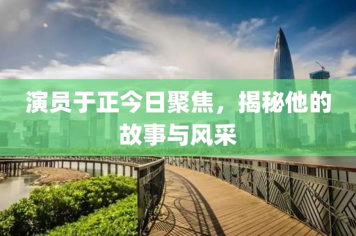 演员于正今日聚焦，揭秘他的故事与风采