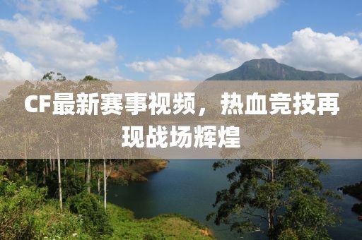 CF最新赛事视频，热血竞技再现战场辉煌