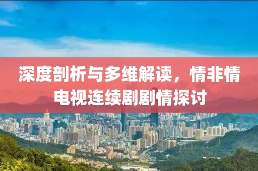 深度剖析与多维解读，情非情电视连续剧剧情探讨