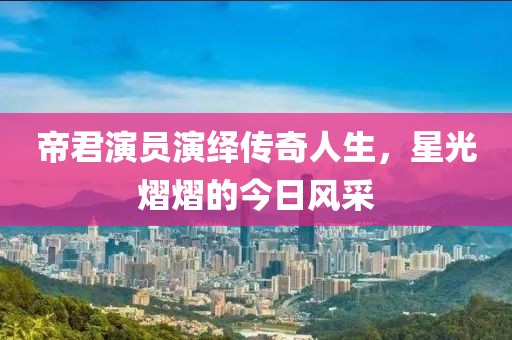 帝君演员演绎传奇人生，星光熠熠的今日风采