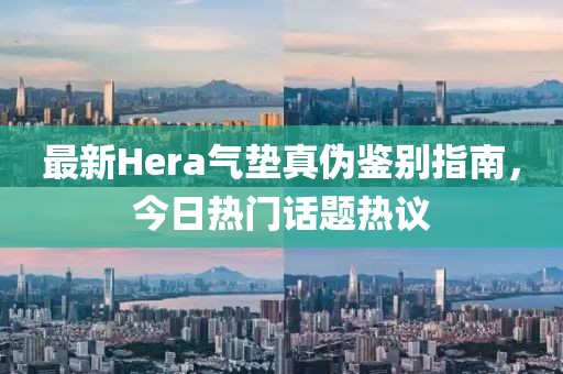 最新Hera气垫真伪鉴别指南，今日热门话题热议