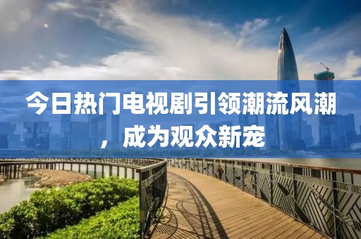 今日热门电视剧引领潮流风潮，成为观众新宠
