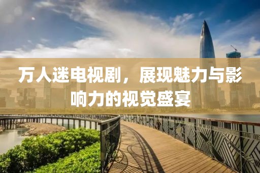 万人迷电视剧，展现魅力与影响力的视觉盛宴