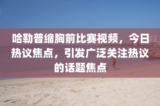 哈勒普缩胸前比赛视频，今日热议焦点，引发广泛关注热议的话题焦点