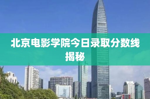 北京电影学院今日录取分数线揭秘