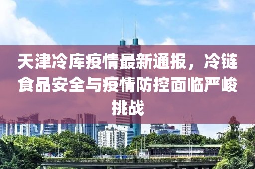 天津冷库疫情最新通报，冷链食品安全与疫情防控面临严峻挑战