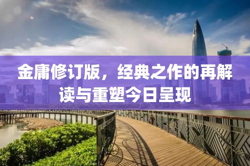 金庸修订版，经典之作的再解读与重塑今日呈现