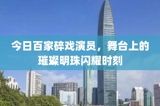 今日百家碎戏演员，舞台上的璀璨明珠闪耀时刻