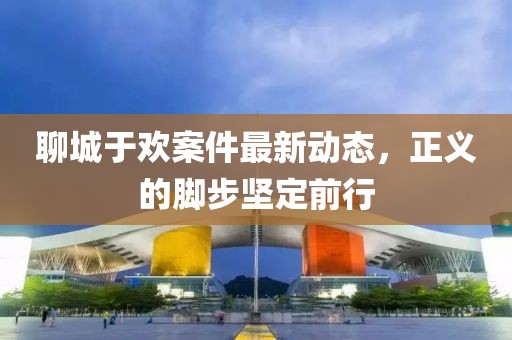聊城于欢案件最新动态，正义的脚步坚定前行