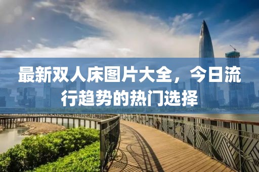 最新双人床图片大全，今日流行趋势的热门选择