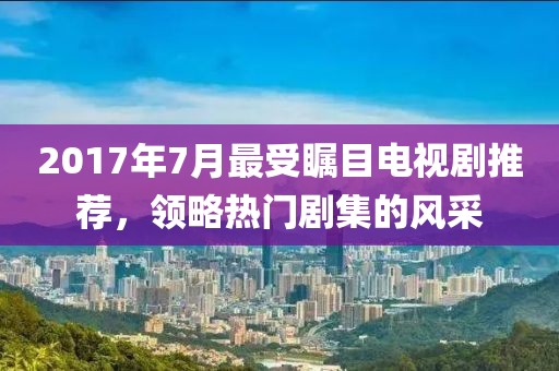 2017年7月最受瞩目电视剧推荐，领略热门剧集的风采
