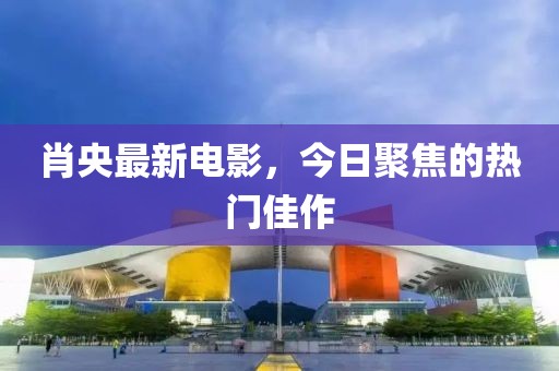 肖央最新电影，今日聚焦的热门佳作