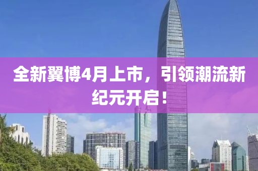 全新翼博4月上市，引领潮流新纪元开启！