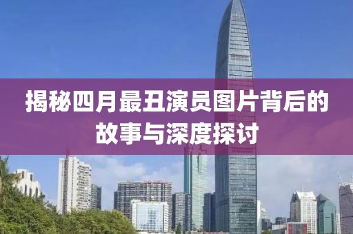 揭秘四月最丑演员图片背后的故事与深度探讨