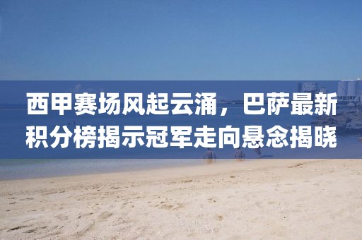 西甲赛场风起云涌，巴萨最新积分榜揭示冠军走向悬念揭晓