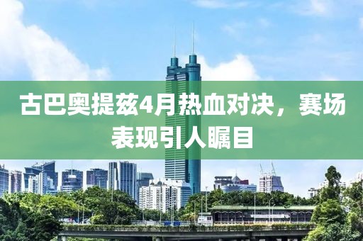 古巴奥提兹4月热血对决，赛场表现引人瞩目