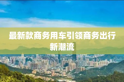 最新款商务用车引领商务出行新潮流