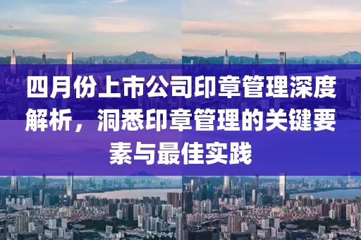 四月份上市公司印章管理深度解析，洞悉印章管理的关键要素与最佳实践
