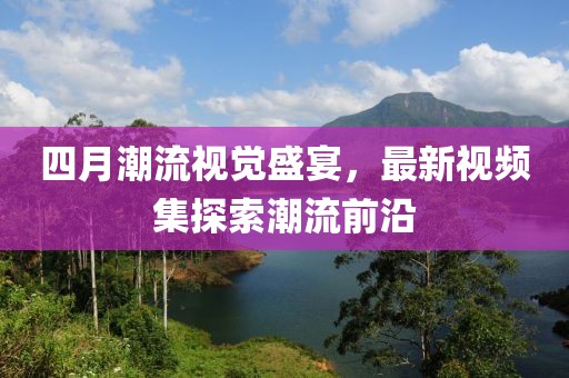 四月潮流视觉盛宴，最新视频集探索潮流前沿