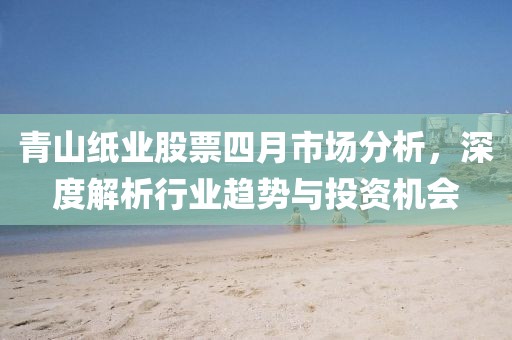 青山纸业股票四月市场分析，深度解析行业趋势与投资机会