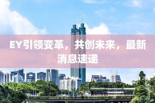 EY引领变革，共创未来，最新消息速递
