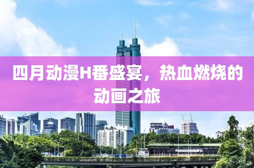 四月动漫H番盛宴，热血燃烧的动画之旅