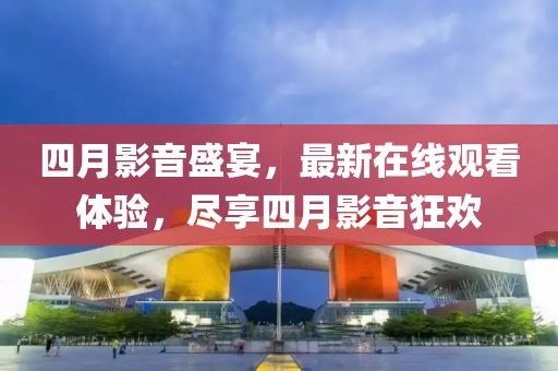 四月影音盛宴，最新在线观看体验，尽享四月影音狂欢
