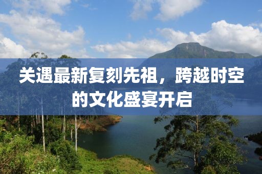 关遇最新复刻先祖，跨越时空的文化盛宴开启