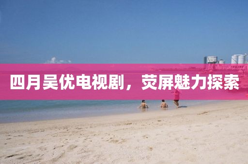 四月吴优电视剧，荧屏魅力探索