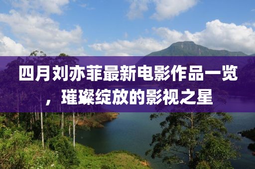 四月刘亦菲最新电影作品一览，璀璨绽放的影视之星