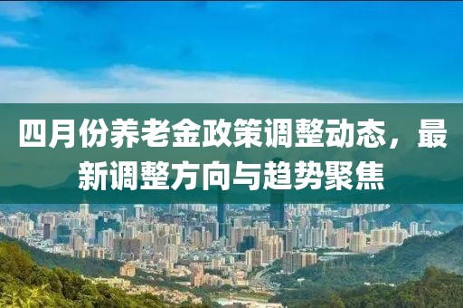 四月份养老金政策调整动态，最新调整方向与趋势聚焦