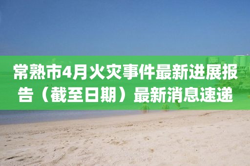 常熟市4月火灾事件最新进展报告（截至日期）最新消息速递