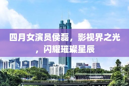 四月女演员侯磊，影视界之光，闪耀璀璨星辰