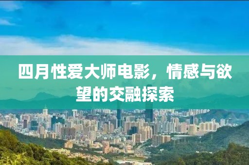 四月性爱大师电影，情感与欲望的交融探索