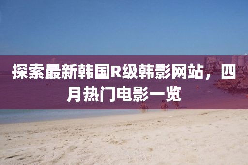 探索最新韩国R级韩影网站，四月热门电影一览