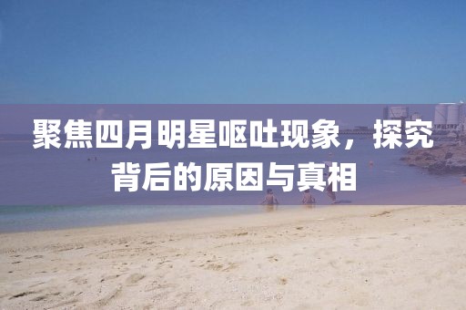 聚焦四月明星呕吐现象，探究背后的原因与真相